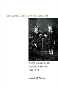 Title: Argentine Intimacies: Queer Kinship in an Age of Splendor, 1890?1910, Author: Joseph M. Pierce