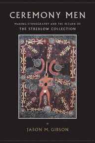 Title: Ceremony Men: Making Ethnography and the Return of the Strehlow Collection, Author: Jason M. Gibson