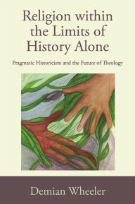 Title: Religion within the Limits of History Alone: Pragmatic Historicism and the Future of Theology, Author: Demian Wheeler