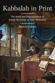 Title: Kabbalah in Print: The Study and Popularization of Jewish Mysticism in Early Modernity, Author: Andrea Gondos