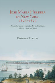 Title: José María Heredia in New York, 1823-1825: An Exiled Cuban Poet in the Age of Revolution, Selected Letters and Verse, Author: Frederick  Luciani