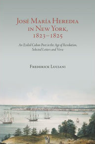 Title: José María Heredia in New York, 1823-1825: An Exiled Cuban Poet in the Age of Revolution, Selected Letters and Verse, Author: Frederick  Luciani