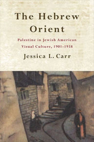 Title: The Hebrew Orient: Palestine in Jewish American Visual Culture, 1901-1938, Author: Jessica L. Carr