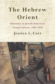 Title: The Hebrew Orient: Palestine in Jewish American Visual Culture, 1901-1938, Author: Jessica L. Carr