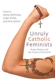 Title: Unruly Catholic Feminists: Prose, Poetry, and the Future of the Faith, Author: Jeana DelRosso