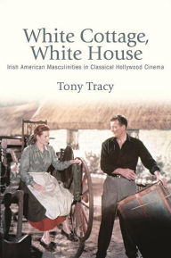 Title: White Cottage, White House: Irish American Masculinities in Classical Hollywood Cinema, Author: Tony Tracy