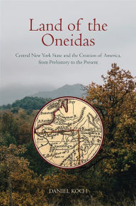 Title: Land of the Oneidas: Central New York State and the Creation of America, from Prehistory to the Present, Author: Daniel Koch