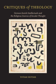 Title: Critiques of Theology: German-Jewish Intellectuals and the Religious Sources of Secular Thought, Author: Yotam Hotam