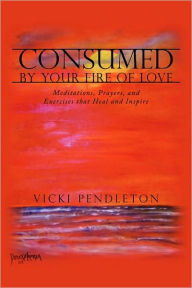 Title: Consumed by Your Fire of Love: Meditations, Prayers, and Exercises that Heal and Inspire, Author: Vicki Pendleton