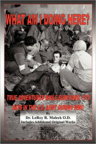 Title: What Am I Doing Here?: True Adventures While Surviving 1172 Days In The U.S. Army During WWII, Author: Leroy R Maleck O D