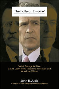 Title: The Folly of Empire: What George W. Bush Could Learn from Theodore Roosevelt and Woodrow Wilson, Author: John B. Judis