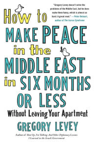 Title: How to Make Peace in the Middle East in Six Months or Less: Without Leaving Your Apartment, Author: Gregory Levey