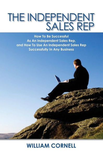 Independent Sales Rep: How to Be Successful As an Independent Sales Rep, and How to Use an Independent Sales Rep Successfully in Any Business