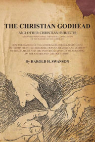 Title: The Christian Godhead: How The Nature Of The Godhead Is Correlated To And Determined By The Resurrection/Atonement And Divinity Of Jesus Christ And The Individual Divinity Or Godhood Of The Father And The Holy Ghost, Author: Harold H Swanson