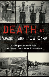 Title: Death at Papago Park POW Camp: A Tragic Murder and America's Last Mass Execution, Author: Jane Eppinga