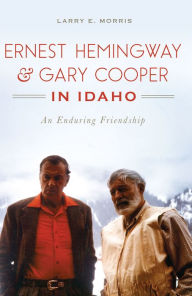 Title: Ernest Hemingway & Gary Cooper in Idaho: An Enduring Friendship, Author: Larry E. Morris