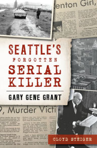 Title: Seattle's Forgotten Serial Killer: Gary Gene Grant, Author: Cloyd Steiger