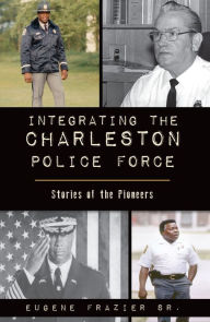 Title: Integrating the Charleston Police Force: Stories of the Pioneers, Author: Eugene Frazier Sr.