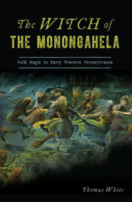 Title: The Witch of the Monongahela: Folk Magic in Early Western Pennsylvania, Author: Thomas White