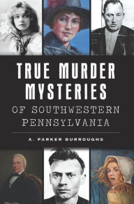 Title: True Murder Mysteries of Southwestern Pennsylvania, Author: A. Parker Burroughs