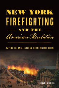 Title: New York Firefighting and the American Revolution: Saving Colonial Gotham from Incineration, Author: Bruce Twickler