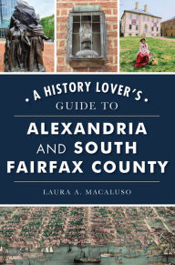 Title: A History Lover's Guide to Alexandria and South Fairfax County, Author: Laura A. Macaluso