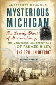 Title: Mysterious Michigan: The Lonely Ghost of Minnie Quay, the Marvelous Manifestations of Farmer Riley, the Devil in Detroit & More, Author: Amberrose Hammond