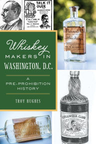 Title: Whiskey Makers in Washington, D.C.: A Pre-Prohibition History, Author: Troy Hughes