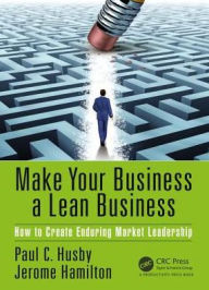 Title: Make Your Business a Lean Business: How to Create Enduring Market Leadership / Edition 1, Author: Paul C. Husby