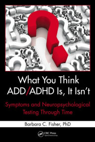 Title: What You Think ADD/ADHD Is, It Isn't: Symptoms and Neuropsychological Testing Through Time, Author: Barbara C. Fisher