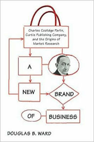 Title: A New Brand of Business: Charles Coolidge Parlin, Curtis Publishing Company, and the Origins of Market Research, Author: Douglas Ward