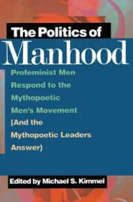 Title: The Politics of Manhood: Profeminist Men Respond to the Mythopoetic Men's Movement (And the Mythopoetic Leaders Answer), Author: Michael Kimmel