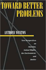 Title: Toward Better Problems: New Perspectives on Abortion, Animal Rights, the Environment, and Justice, Author: Anthony Weston