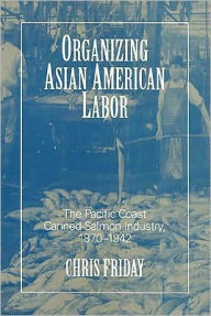 Title: Organizing Asian-American Labor: The Pacific Coast Canned-Salmon Industry, 1870-1942, Author: Chris Friday