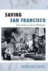 Title: Saving San Francisco: Relief and Recovery after the 1906 Disaster, Author: Andrea Rees Davies