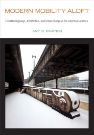 Title: Modern Mobility Aloft: Elevated Highways, Architecture, and Urban Change in Pre-Interstate America, Author: Amy D. Finstein