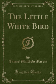 Title: The Little White Bird: Or Adventures in Kensington Gardens (Classic Reprint), Author: J. M. Barrie