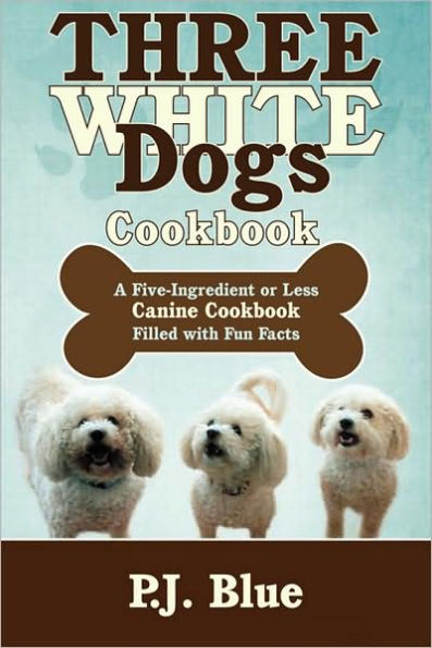 Three White Dogs Cookbook: A Five-Ingredient or Less Canine Cookbook Filled with Fun Facts