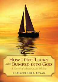 Title: How I Got Lucky and Bumped into God: A Novel of Meeting the Divine, Author: Christopher J. Regan