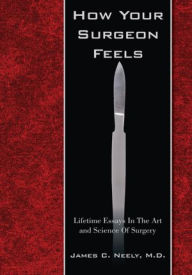 Title: How Your Surgeon Feels: Lifetime Essays in the Art and Science of Surgery, Author: James C. Neely M.D.
