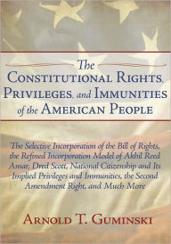 Title: The Constitutional Rights, Privileges, and Immunities of the American People: The Selective Incorporation of the Bill of Rights, the Refined Incorporation Model of Akhil Reed Amar, Dred Scott, National Citizenship and Its Implied Privileges and Immunities, Author: Arnold T. Guminski