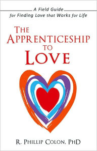 Title: The Apprenticeship to Love: A Field Guide for Finding Love that Works for Life, Author: R. Phillip Colon