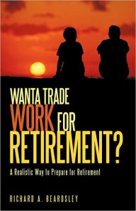 Title: Wanta Trade Work for Retirement ?: A Realistic Way to Prepare for Retirement, Author: Richard A. Beardsley