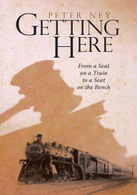 Title: Getting Here: From a Seat on a Train to a Seat on the Bench, Author: Peter Ney