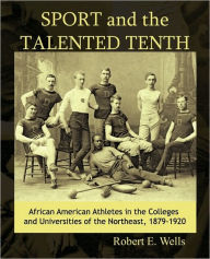 Title: Sport and the Talented Tenth: African American Athletes at the Colleges and Universities of the Northeast, 1879-1920, Author: Robert E. Wells