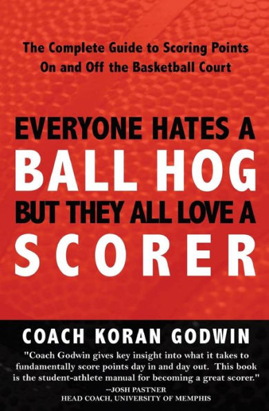 Everyone Hates A Ball Hog But They All Love A Scorer: The Complete Guide To Scoring Points On And Off The Basketball Court