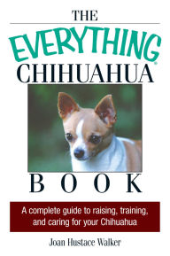 Title: The Everything Chihuahua Book: A Complete Guide to Raising, Training, And Caring for Your Chihuahua, Author: Joan Hustace Walker