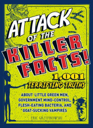 Title: Attack of the Killer Facts!: 1,001 Terrifying Truths about the Little Green Men, Government Mind-Control, Flesh-Eating Bacteria, and Goat-Sucking Vampires, Author: Eric Gryzymkowski