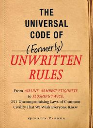 Title: The Incontrovertible Code of (Formerly) Unwritten Rules: From Airline- Armrest Etiquette to Flushing Twice, 251 Universal Laws of Common Civility that We Wish Everything Knew, Author: Quentin Parker