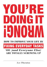 Title: You're Doing It Wrong!: How to Improve Your Life by Fixing Everyday Tasks You (and Everyone Else) Are Totally Screwing Up, Author: Lee Thornton